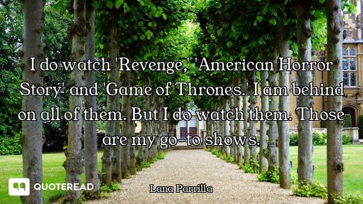 I do watch 'Revenge,' 'American Horror Story' and 'Game of Thrones.' I am behind on all of them. But...