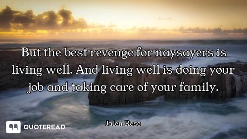 But the best revenge for naysayers is living well. And living well is doing your job and taking care...