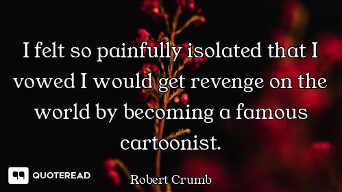 I felt so painfully isolated that I vowed I would get revenge on the world by becoming a famous cart...