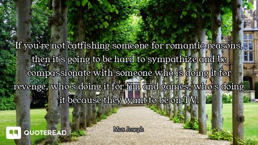 If you're not catfishing someone for romantic reasons, then it's going to be hard to sympathize and...