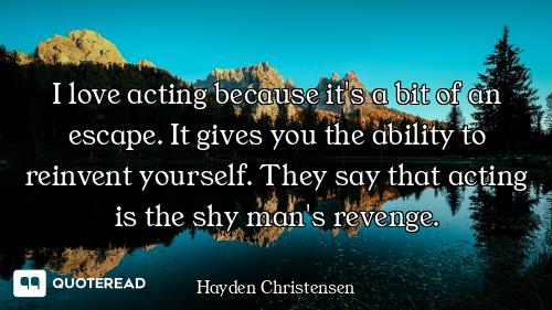 I love acting because it's a bit of an escape. It gives you the ability to reinvent yourself. They s...