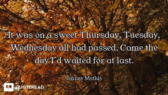 It was on a sweet Thursday, Tuesday, Wednesday all had passed, Came the day I’d waited for at last.