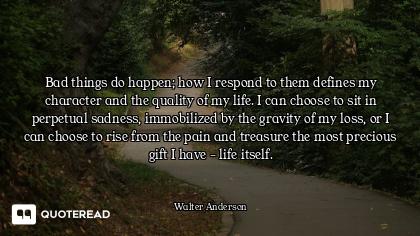 Bad things do happen; how I respond to them defines my character and the quality of my life. I can c...