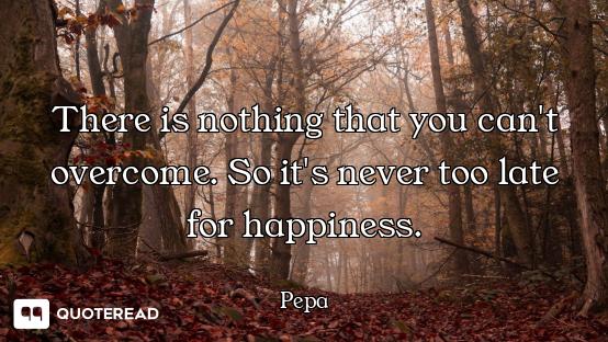 There is nothing that you can't overcome. So it's never too late for happiness.