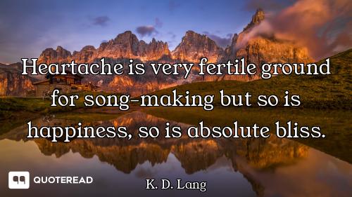 Heartache is very fertile ground for song-making but so is happiness, so is absolute bliss.