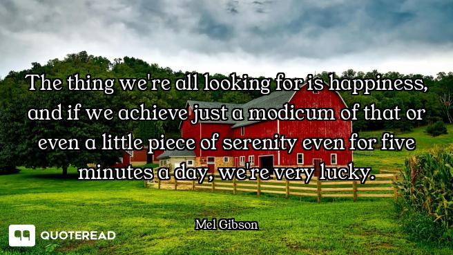 The thing we're all looking for is happiness, and if we achieve just a modicum of that or even a lit...