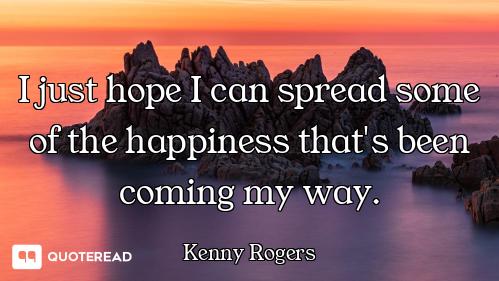 I just hope I can spread some of the happiness that's been coming my way.