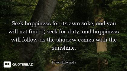 Seek happiness for its own sake, and you will not find it; seek for duty, and happiness will follow...