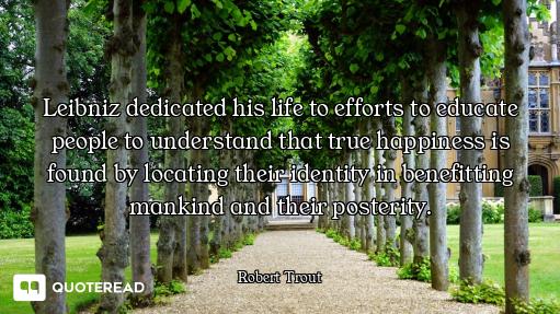 Leibniz dedicated his life to efforts to educate people to understand that true happiness is found b...