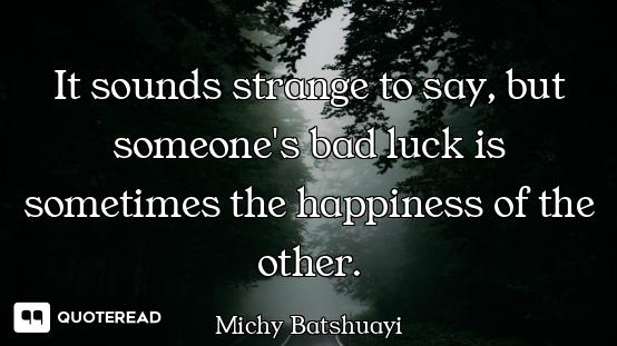 It sounds strange to say, but someone's bad luck is sometimes the happiness of the other.