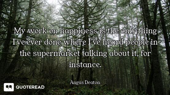 My work on happiness is the only thing I've ever done where I've heard people in the supermarket tal...