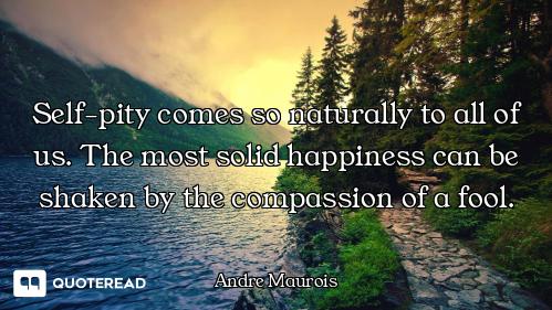 Self-pity comes so naturally to all of us. The most solid happiness can be shaken by the compassion...