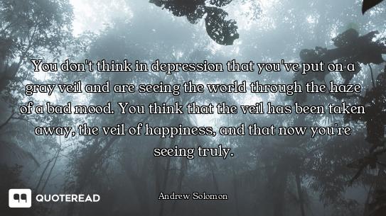 You don't think in depression that you've put on a gray veil and are seeing the world through the ha...