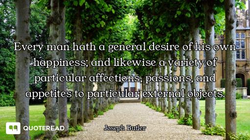 Every man hath a general desire of his own happiness; and likewise a variety of particular affection...