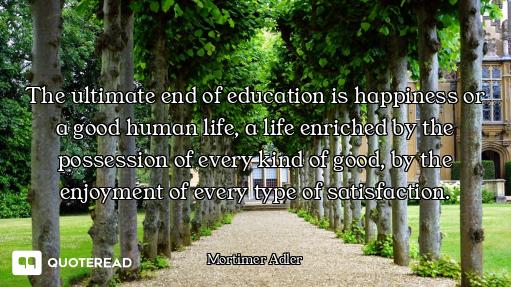 The ultimate end of education is happiness or a good human life, a life enriched by the possession o...