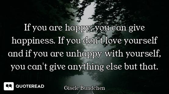 If you are happy, you can give happiness. If you don't love yourself and if you are unhappy with you...