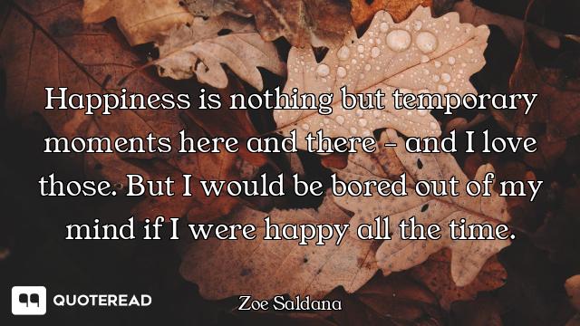 Happiness is nothing but temporary moments here and there - and I love those. But I would be bored o...