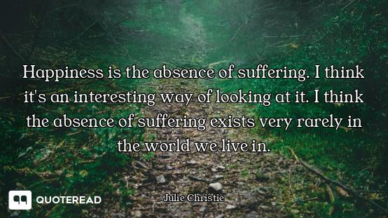 Happiness is the absence of suffering. I think it's an interesting way of looking at it. I think the...