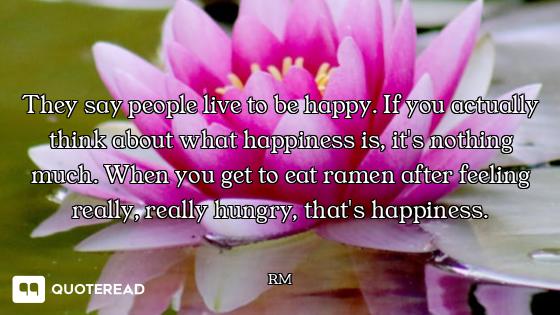 They say people live to be happy. If you actually think about what happiness is, it's nothing much....
