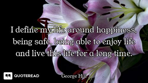I define my life around happiness, being safe, being able to enjoy life and live this life for a lon...