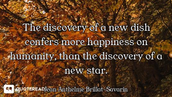 The discovery of a new dish confers more happiness on humanity, than the discovery of a new star.