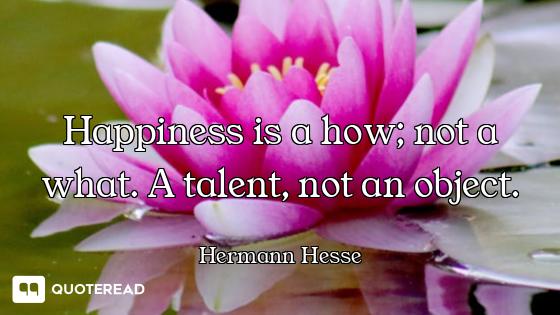 Happiness is a how; not a what. A talent, not an object.