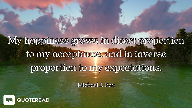 My happiness grows in direct proportion to my acceptance, and in inverse proportion to my expectatio...