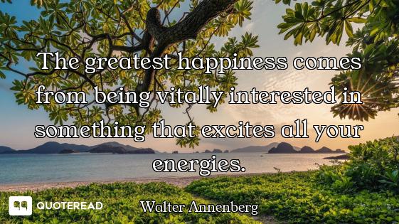 The greatest happiness comes from being vitally interested in something that excites all your energi...