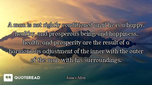 A man is not rightly conditioned until he is a happy, healthy, and prosperous being; and happiness,...