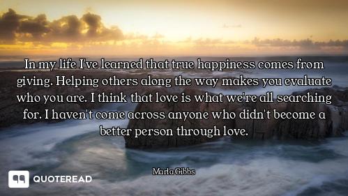 In my life I've learned that true happiness comes from giving. Helping others along the way makes yo...