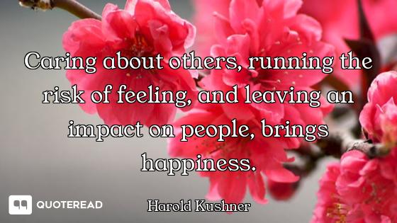 Caring about others, running the risk of feeling, and leaving an impact on people, brings happiness.