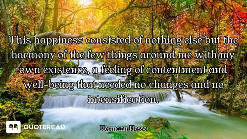 This happiness consisted of nothing else but the harmony of the few things around me with my own exi...