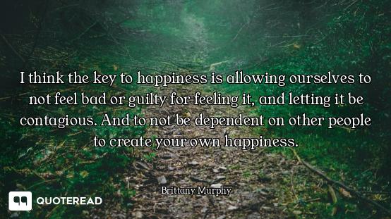 I think the key to happiness is allowing ourselves to not feel bad or guilty for feeling it, and let...