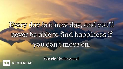 Every day is a new day, and you'll never be able to find happiness if you don't move on.