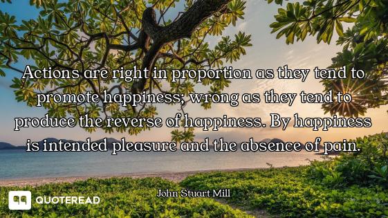 Actions are right in proportion as they tend to promote happiness; wrong as they tend to produce the...