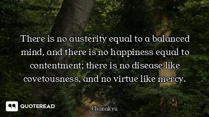 There is no austerity equal to a balanced mind, and there is no happiness equal to contentment; ther...