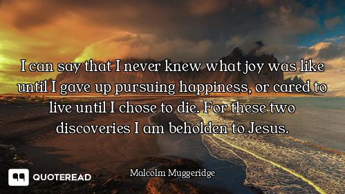 I can say that I never knew what joy was like until I gave up pursuing happiness, or cared to live u...