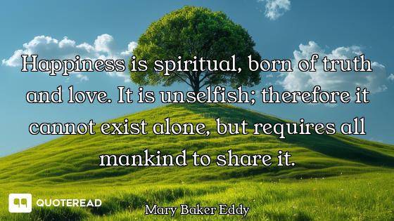 Happiness is spiritual, born of truth and love. It is unselfish; therefore it cannot exist alone, bu...