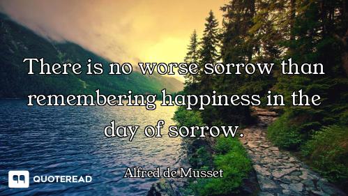 There is no worse sorrow than remembering happiness in the day of sorrow.