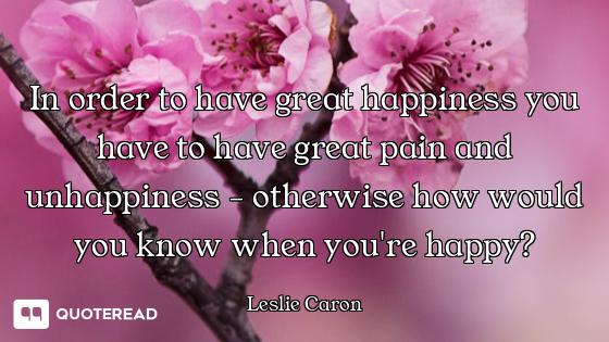In order to have great happiness you have to have great pain and unhappiness - otherwise how would y...