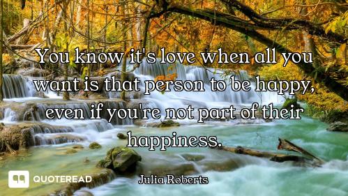 You know it's love when all you want is that person to be happy, even if you're not part of their ha...