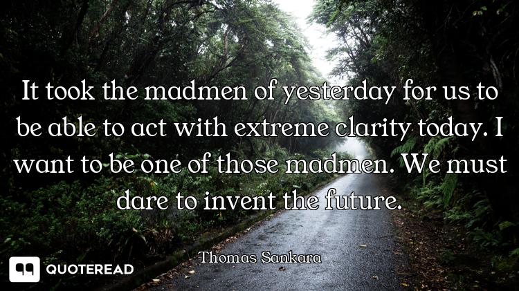 It took the madmen of yesterday for us to be able to act with extreme clarity today. I want to be on...