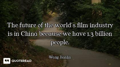 The future of the world's film industry is in China because we have 1.3 billion people.