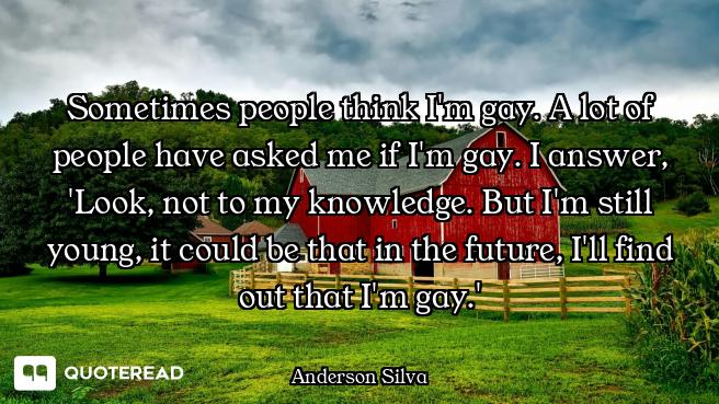 Sometimes people think I'm gay. A lot of people have asked me if I'm gay. I answer, 'Look, not to my...