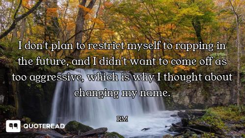 I don't plan to restrict myself to rapping in the future, and I didn't want to come off as too aggre...