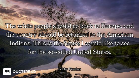 The white people should go back to Europe, and the country should be returned to the American Indian...