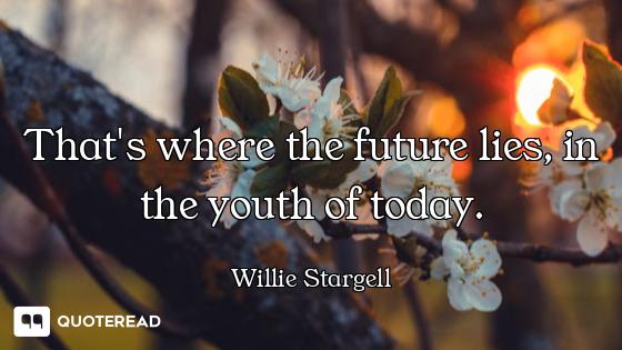 That's where the future lies, in the youth of today.