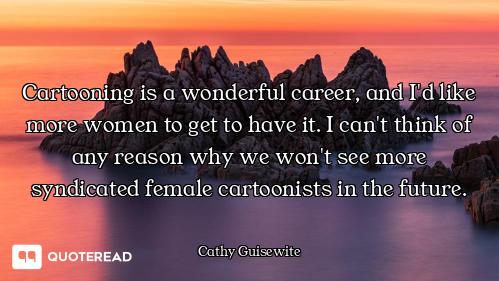 Cartooning is a wonderful career, and I'd like more women to get to have it. I can't think of any re...