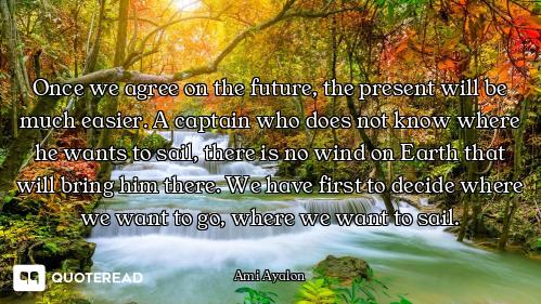 Once we agree on the future, the present will be much easier. A captain who does not know where he w...