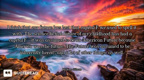 I think that our future has lost that capital F we used to spell it with. The science fiction future...